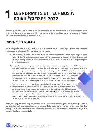 4
Livre blanc Les Tendances du Display 2022
LES FORMATS ET TECHNOS À
PRIVILÉGIER EN 2022
1
Parce que le Display est un canal publicitaire en constante évolution technique et technologique, c’est
tout naturellement que nous dédions la première partie de ce livre blanc sur les tendances du Display
aux formats et technologies à privilégier en 2022.
MISER SUR LA VIDÉO
Depuis déjà plusieurs années, la publicité vidéo est clairement une technologie à mettre en avant dans
vos campagnes. Pourquoi ? Il y a plusieurs raisons à cela.
Tout d’abord, l’internaute a l’habitude de rencontrer des vidéos. En témoigne l’engouement
autour de TikTok, qui repose entièrement sur la vidéo, ou celui autour des Reels d’Instagram.
Twitter, qui comptabilise plus de 2 milliards de vues de vidéo par jour, mise aussi de plus en plus
sur cette technologie.
Il s’agit d’une technologie qui est très bien acceptée et qui, donc, présente un ROI important.
Bien que le coût de fabrication d’une publicité Display vidéo revient plus cher qu’une bannière
display statique ou animée, ce coût initial est largement rentabilisé compte tenu des
résultats souvent très supérieurs de la vidéo. Par exemple, dans un rapport sur l’usage de
la vidéo sur sa plateforme, Twitter a annoncé que les posts qui contiennent de la vidéo
présentent un coût par engagement 50% moins élevé que les posts sans vidéo !
Par ailleurs, les posts contenant de la vidéo reçoivent 10 fois plus d’engagement.
Cela s’explique par le principal avantage de la vidéo : sa capacité de captation de
l’attention est bien supérieure à celle d’une bannière fixe ou même animée. Sur
les réseaux sociaux ou comme bannière sur des sites éditeurs, la vidéo présente
l’avantagedesortirdulotetd’offriràl’internauteuneexpériencerichequiimpactetrès
positivement sa capacité de mémorisation. La vidéo est donc particulièrement puissante
dans le cadre d’une campagne visant à pour la marque à se faire connaître (campagne de
notoriété, ou de “brand awareness”).
Enfin, il est important de rappeler que très peu de secteurs utilisent aujourd’hui la vidéo, qui semble
particulièrement bien implantée dans le secteur de la mode, du gaming ou des services. Pour les
entreprises des autres secteurs, il peut donc être judicieux de se tourner vers la publicité Display vidéo
pour sortir plus facilement du lot !
 