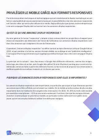 5
Livre blanc Les Tendances du Display 2022
PRIVILÉGIER LE MOBILE GRÂCE AUX FORMATS RESPONSIVES
Parmi les innovations techniques et technologiques qui ont révolutionné le display marketing et en ont
fait un canal publicitaire aussi passionnant et puissant, la possibilité de créer des annonces responsives
est l’une de celles qui ont le plus influencé ce média. Aujourd’hui plus que jamais, toute entreprise qui
crée une campagne Display doit se tourner vers les annonces display responsives.
QU’EST-CE QU’UNE ANNONCE DISPLAY RESPONSIVE ?
Au sens général, le terme “responsive” s’adapte à tout contenu dont les proportions changent pour
mieux correspondre aux dimensions de l’écran de l’utilisateur. Les annonces display responsives sont
donc des annonces qui s’adaptent à l’écran de l’internaute.
Cependant, “annonce display responsive” se réfère surtout au type d’annonce créé par Google Ads en
2021, et qui combine à la fois les anciens formats dédiés au reciblage et aux “publicités intelligentes”.
C’est aujourd’hui le type d’annonce qui s’applique par défaut lorsque vous créez une campagne Display
Ads.
Le principe est le suivant : vous fournissez à Google Ads différents éléments, comme des images,
votre logo, des titres et un lien, puis Google Ads utilise l’IA et le Machine Learning pour construire lui-
même des annonces faites à partir des éléments fournis. Le but visé est de proposer aux internautes la
meilleure publicité au meilleur moment, et à la bonne personne.
POURQUOI LES ANNONCES DISPLAY RESPONSIVES SONT-ELLES SI IMPORTANTES ?
Les annonces display responsives sont importantes, en particulier parce que ce type d’annonce permet
aux annonceurs d’être affichés correctement sur mobile. Or, le mobile prend une place de plus en plus
importante dans les habitudes de navigation des internautes. En 2021, 55.35% du trafic web mondial
provenait des smartphones : +11% en une année seulement. Il est donc clair que les marques doivent
chercher à communiquer en priorité sur mobile, en particulier si elles s’adressent à un public assez
jeune, qui est encore plus habitué à utiliser le mobile pour naviguer.
 