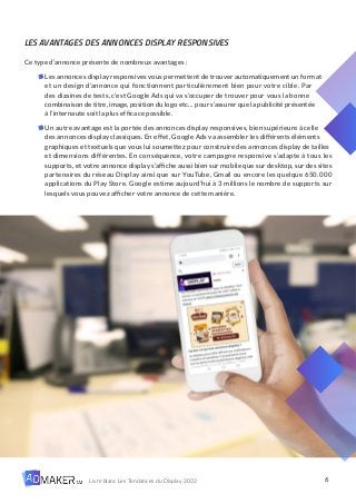 6
Livre blanc Les Tendances du Display 2022
LES AVANTAGES DES ANNONCES DISPLAY RESPONSIVES
Ce type d’annonce présente de nombreux avantages :
Les annonces display responsives vous permettent de trouver automatiquement un format
et un design d’annonce qui fonctionnent particulièrement bien pour votre cible. Par
des dizaines de tests, c’est Google Ads qui va s’occuper de trouver pour vous la bonne
combinaison de titre, image, position du logo etc… pour s’assurer que la publicité présentée
à l’internaute soit la plus efficace possible.
Un autre avantage est la portée des annonces display responsives, bien supérieure à celle
des annonces display classiques. En effet, Google Ads va assembler les différents éléments
graphiques et textuels que vous lui soumettez pour construire des annonces display de tailles
et dimensions différentes. En conséquence, votre campagne responsive s’adapte à tous les
supports, et votre annonce display s’affiche aussi bien sur mobile que sur desktop, sur des sites
partenaires du réseau Display ainsi que sur YouTube, Gmail ou encore les quelque 650.000
applications du Play Store. Google estime aujourd’hui à 3 millions le nombre de supports sur
lesquels vous pouvez afficher votre annonce de cette manière.
 