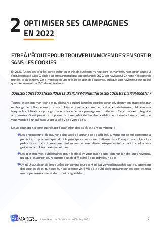 7
Livre blanc Les Tendances du Display 2022
ETREÀL’ÉCOUTEPOURTROUVERUNMOYENDES’ENSORTIR
SANS LES COOKIES
En 2021, l’usage des cookies-tiers a été un sujet très discuté et nombreux sont les marketeurs et annonceurs qui
s’inquiètent à ce sujet. Google a en effet annoncé que durant l’année 2022, son navigateur Chrome n’accepterait
plus les cookies-tiers. Cela impacterait une très large part de l’audience, puisque son navigateur est utilisé
quotidiennement par 2/3 des utilisateurs.
QUELLESCONSÉQUENCESPOURLEDISPLAYMARKETINGSILESCOOKIESDISPARAISSENT?
Toutes les actions marketing et publicitaires qui utilisent les cookies seront évidemment impactées par
ce changement. Rappelons que les cookies servent aux annonceurs et aux plateformes publicitaires à
traquer les utilisateurs pour garder une trace de leur passage sur un site web. C’est par exemple grâce
aux cookies s’il est possible de présenter une publicité Facebook ciblée représentant un produit que
vous vendez à un utilisateur qui a déjà visité votre site.
Les acteurs qui seront touchés par l’extinction des cookies sont nombreux :
Les annonceurs : ils n’auront plus accès à autant de possibilité, surtout en ce qui concerne la
publicité programmatique, dont le principe repose essentiellement sur l’usage des cookies. Les
publicité seront automatiquement moins personnalisée puisque les informations collectées
grâce aux cookies n’existeront plus,
Les plateformes publicitaires pour le display vont pâtir d’une diminution de leurs revenus,
puisque les annonceurs auront plus de difficulté à atteindre leur cible,
Onpeutaussiconsidérerquelesconsommateurssontnégativementimpactésparlasuppression
des cookies tiers, puisque leur expérience vis-à-vis de la publicité reposant sur ces cookies sera
moins personnalisée et donc moins agréable.
OPTIMISER SES CAMPAGNES
EN 2022
2
 