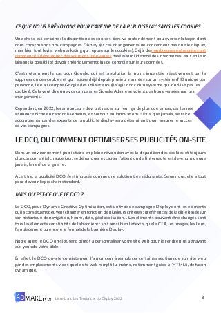 8
Livre blanc Les Tendances du Display 2022
CE QUE NOUS PRÉVOYONS POUR L’AVENIR DE LA PUB DISPLAY SANS LES COOKIES
Une chose est certaine : la disparition des cookies-tiers va profondément bouleverser la façon dont
nous construisons nos campagnes Display (et ces changements ne concernent pas que le display,
mais bien tout levier webmarketing qui repose sur les cookies). Déjà, de nombreuses entreprises ont
commencé à développer des solutions innovantes basées sur l’identité des internautes, tout en leur
laissant la possibilité d’avoir théoriquement plus de contrôle sur leurs données.
C’est notamment le cas pour Google, qui est la solution la moins impactée négativement par la
suppression des cookies et qui repose déjà depuis plusieurs années sur un système d’ID unique par
personne, liée au compte Google des utilisateurs (il s’agit donc d’un système qui n’utilise pas les
cookies). Cela veut dire que vos campagnes Google Ads ne se voient pas bouleversées par ces
changements.
Cependant, en 2022, les annonceurs devront rester sur leur garde plus que jamais, car l’année
s’annonce riche en rebondissements, et surtout en innovations ! Plus que jamais, se faire
accompagner par des experts de la publicité display sera déterminant pour assurer le succès
de vos campagnes.
LE DCO, OU COMMENT OPTIMISER SES PUBLICITÉS ON-SITE
Dans un environnement publicitaire en pleine révolution avec la disparition des cookies et toujours
plus concurrentiel chaque jour, se démarquer et capter l’attention de l’internaute est devenu, plus que
jamais, le nerf de la guerre.
A ce titre, la publicité DCO s’est imposée comme une solution très séduisante. Selon nous, elle a tout
pour devenir le prochain standard.
MAIS QU’EST-CE QUE LE DCO ?
Le DCO, pour Dynamic Creative Optimisation, est un type de campagne Display dont les éléments
qui la constituent peuvent changer en fonction de plusieurs critères : préférences de la cible basée sur
son historique de navigation, heure, date, géolocalisation… Les éléments pouvant être changés sont
tous les éléments constitutifs de la bannière : soit aussi bien le texte, que le CTA, les images, les liens,
l’emplacement ou encore le format de la bannière Display.
Notre sujet, le DCO on-site, tend plutôt à personnaliser votre site web pour le rendre plus attrayant
aux yeux de votre cible.
En effet, le DCO on-site consiste pour l’annonceur à remplacer certaines sections de son site web
par des emplacements vides que le site web remplit lui-même, notamment grâce à l’HTML5, de façon
dynamique.
 