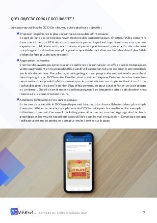 9
Livre blanc Les Tendances du Display 2022
QUEL OBJECTIF POUR LE DCO ON-SITE ?
Lorsque vous utilisez le DCO On-site, vous visez plusieurs objectifs :
Proposer l’expérience la plus personnalisée possible à l’internaute.
Il s’agit de l’une des principales revendications des consommateurs. En effet, l’IAB a démontré
dans une étude que 87% des consommateurs pensent qu’il est important pour eux que leur
expérience publicitaire soit personnalisée et pensée précisément pour eux. En découle donc
une plus grande attention, une plus grande capacité de captation, un taux de rebond plus faible
et donc in fine, plus de conversions !
Augmenter les ventes.
C’estl’undesavantagesàproposeruneexpériencepersonnalisée:eneffet,d’aprèsInstapage,les
ventesaugmententenmoyennede20%quandl’utilisateurconnaîtuneexpériencepersonnalisée
sur le site du vendeur. Par ailleurs, le retargeting sur son propre site web est rendu possible et
très simple grâce au DCO on-site. En effet, il est possible d’exposer l’internaute à des bannières
représentant des produits déjà visionnés par le passé, ou avec un rappel incitant à confirmer
l’achat des produits dans le panier. Plus efficacement, on peut aussi afficher un code promo
ou un timer… De très nombreuses solutions peuvent être imaginées afin de déclencher chez
l’internaute le comportement désiré.
Améliorer l’efficacité de vos autres canaux.
En termes de créativité, le DCO on-site permet beaucoup de choses. Il devient donc plus simple
d’associer différents canaux à vos placements DCO on-site pour les améliorer. Par exemple, un
utilisateur provenant d’un e-mail marketing pourrait arriver sur une landing-page dont la charte
graphique et les visuels rappellent ceux utilisés dans le mail en question. L’avantage est que
l’utilisateur est moins perdu, et donc plus enclin à rester sur la page.
 