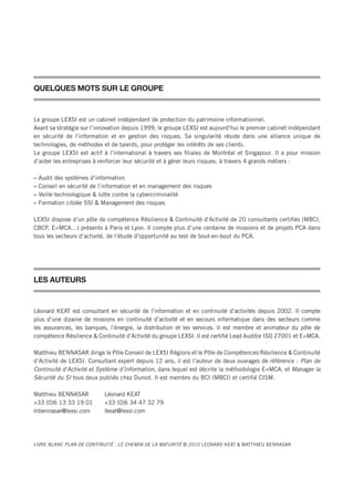 QUELQUES MOTS SUR LE GROUPE


Le groupe LEXSI est un cabinet indépendant de protection du patrimoine informationnel.
Axant sa stratégie sur l’innovation depuis 1999, le groupe LEXSI est aujourd’hui le premier cabinet indépendant
en sécurité de l’information et en gestion des risques. Sa singularité réside dans une alliance unique de
technologies, de méthodes et de talents, pour protéger les intérêts de ses clients.
Le groupe LEXSI est actif à l’international à travers ses filiales de Montréal et Singapour. Il a pour mission
d’aider les entreprises à renforcer leur sécurité et à gérer leurs risques, à travers 4 grands métiers :

–   Audit des systèmes d’information
–   Conseil en sécurité de l’information et en management des risques
–   Veille technologique & lutte contre la cybercriminalité
–   Formation ciblée SSI & Management des risques

LEXSI dispose d’un pôle de compétence Résilience & Continuité d’Activité de 20 consultants certifiés (MBCI,
CBCP, E=MCA…) présents à Paris et Lyon. Il compte plus d’une centaine de missions et de projets PCA dans
tous les secteurs d’activité, de l’étude d’opportunité au test de bout-en-bout du PCA.




LES AUTEURS


Léonard KEAT est consultant en sécurité de l’information et en continuité d’activités depuis 2002. Il compte
plus d’une dizaine de missions en continuité d’activité et en secours informatique dans des secteurs comme
les assurances, les banques, l’énergie, la distribution et les services. Il est membre et animateur du pôle de
compétence Résilience & Continuité d’Activité du groupe LEXSI. Il est certifié Lead Auditor ISO 27001 et E=MCA.

Matthieu BENNASAR dirige le Pôle Conseil de LEXSI Régions et le Pôle de Compétences Résilience & Continuité
d’Activité de LEXSI. Consultant expert depuis 12 ans, il est l’auteur de deux ouvrages de référence : Plan de
Continuité d’Activité et Système d’Information, dans lequel est décrite la méthodologie E=MCA, et Manager la
Sécurité du SI tous deux publiés chez Dunod. Il est membre du BCI (MBCI) et certifié CISM.

Matthieu BENNASAR           Léonard KEAT
+33 (0)6 13 33 19 01        +33 (0)6 34 47 32 79
mbennasar@lexsi.com         lkeat@lexsi.com




LIVRE BLANC PLAN DE CONTINUITÉ : LE CHEMIN DE LA MATURITÉ © 2010 LEONARD KEAT & MATThIEU BENNASAR
 
