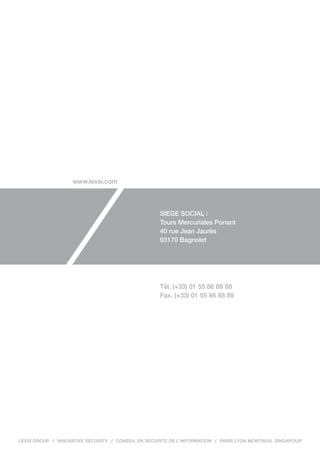 www.lexsi.com



                                                    SIEGE SOCIAL :
                                                    Tours Mercuriales Ponant
                                                    40 rue Jean Jaurès
                                                    93170 Bagnolet




                                                    Tél. (+33) 01 55 86 88 88
                                                    Fax. (+33) 01 55 86 88 89




LEXSI GROUP   INNOVATIVE SECURITY   CONSEIL EN SECURITE DE L’INFORMATION   PARIS LYON MONTREAL SINGAPOUR
 