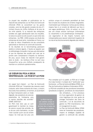 2   LIVRE BLANC SUR LES PCA




La plupart des enquêtes et publications sur la               solution unique et universelle permettant de faire
maturité des entreprises sur les Plans de Continuité         face à toutes les situations de sinistres imaginables.
d’Activité (PCA) se concentrent sur les grands               Il est évident que l’entreprise n’utilise pas les mêmes
comptes, voire les très grands comptes de plus d’1           moyens face à un sinistre de bâtiment que face à
milliard d’euros de chiffre d’affaires et de plus de         une vague pandémique. Enfin, et surtout, ce n’est
dix mille salariés. Si la maturité des entreprises           pas une simple solution technique (informatique
sondées est jugée satisfaisante dans les enquêtes,           ou industrielle) à une problématique d’entreprise :
la nature du panel occulte souvent un pan entier des         une organisation et des moyens humains sont
entreprises : les PME. LEXSI propose une étude des           indispensables pour assurer notamment la gestion de
entreprises de toute taille, implantées en France, sur       la crise et les fonctionnements dégradés des métiers.
la base du retour d’expérience de ses consultants
spécialisés en résilience et continuité d’activité.
                                                                                            Politique de
Si les résultats de ce benchmarking paraissent                                              Management
                                                                Maintien en                de la continuité
sévères à certains égards, il faudra se rappeler que            conditions
                                                                                                                        Plan de Test
                                                                                                                        et Simulation
la méthodologie d’enquête n’est pas auto déclarative          opérationnelles        PCA

et que les réponses des sondés sont vues par le
                                                                                      PLAN DE GESTION DE CRISE
prisme sans complaisance d’experts du domaine.                                           GUIDE DE PILOTAGE
De plus, aucun niveau de maturité n’est garanti
dans la durée : les meilleurs d’hier ne sont ceux
                                                                                     PLAN DE             PLAN DE
d’aujourd’hui qu’au prix d’efforts conséquents de                               CONTINUITÉ MÉTIER    CONTINUITÉ DU SI
maintien en conditions opérationnelles.                                               (PCM)               (PCSI)




                                                                                        PROCÉDURES D’URGENCE
                                                                                           PROCÉDURES DE
                                                                                           RELOCALISATION
LE CœUR dU PCA A dEUX
VENTRICULES : LE PCM ET LE PCSI
                                                              Plus complexe qu’il n’y paraît, un PCA est à l’image
                                                              d’un cœur humain. Il a besoin de 2 ‘‘ventricules’’ pour
Un rappel tout d’abord : un Plan de Continuité                fonctionner : un Plan de Continuité Métier (PCM), et un
d’Activité (PCA) est ‘‘l’ensemble des mesures visant          Plan de Continuité du Système d’Information (PCSI).
à assurer, selon divers scénarios de crises, y compris        Le PCA est complété par des procédures transverses
face à des chocs extrêmes, le maintien, le cas échéant        (procédures d’urgence, procédures de relocalisation
de façon temporaire selon un mode                                              des utilisateurs,…) d’un processus
dégradé, des prestations de services                                           et d’une organisation de gestion de
essentielles de l’entreprise puis                                              crise (logistique de crise, guide de
la reprise planifiée des activités’’              Le PCA n’est pas             pilotage d’activation des plans de
(CRBF 2004-02) .  1
                                               une solution unique et          continuité…) et de documents de
Un PCA n’est donc pas un outil                 universelle permettant          gestion du PCA (maintenance, test
garantissant le maintien du niveau           de faire face à toutes les        et management du plan).
de service courant des activités. Au           situations de sinistres         Le Plan de Continuité Métier (PCM)
vu de son coût d’activation, ce plan               imaginables !               traite de l’ensemble des procédures,
n’est à activer qu’en cas de sinistre                                          moyens et stratégies capables de
majeur. Ce n’est pas non plus une                                              garantir la continuité des activités




1. Comité de la Réglementation Bancaire et Financière
 