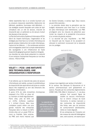 PLAN DE CONTINUITé D’ACTIVITé : LE CHEMIN DE LA MATURITé                                                                                                     3




métier essentielles face à un sinistre touchant une                                 les Grands Comptes, à secteur égal. Deux raisons
ou plusieurs ressources essentielles (destruction de                                peuvent être avancées :
bâtiment, pandémie, fournisseur vital défaillant,…).                                1. La première réside dans la perception que les
Les stratégies souvent évoquées sont celles de repli                                budgets nécessaires pour faire face à un sinistre
utilisateurs vers un site de secours, d’accord de                                   de salle informatique sont rédhibitoires. Les PME
réciprocité avec un partenaire ou de secours mutuel                                 privilégient ainsi les mesures de prévention pour
des équipes et des services.                                                        limiter les impacts et la probabilité d’occurrence
Le Plan de Continuité du Système d’Information (PCSI)                               d’un sinistre de grande ampleur.
décrit les moyens techniques, l’organisation et les                                 2. La seconde est plus inquiétante : les PME
stratégies pour faire face à un sinistre informatique de                            ne mesurent pas les risques et les acceptent en
grande ampleur (destruction de la salle informatique,                               refoulant le sentiment inconscient de la nécessité
rupture de lien télécom,…). De nombreuses solutions                                 de s’en protéger.
sont envisageables allant de la simple externalisation
des sauvegardes à une infrastructure de haute                                                                 MATURITÉ PCSI
disponibilité géographiquement répartie et éloignée.
Les résultats de notre étude présentent la maturité
d’une centaine d’entreprises françaises sur ces deux
                                                                                                                30%            18%
notions : PCSI et PCM.                                                                              Maintenu et testé          Inexistante
                                                                                                       régulièrement


                                                                                                                                             20%
                                                                                                                                             En cours de
                                                                                                                                             définition

VOLET 1 – PCSI : UNE MATURITé                                                                         11%
                                                                                                 Déployé et                21%

dES TEChNOLOGIES, UNE
                                                                                                  en place              En cours de
                                                                                                                        déploiement

ORGANISATION à RENfORCER


Il est attendu que la maturité des plans de secours
informatiques soit avérée, puisque la problématique           Lorsque nous regardons par secteur d’activités1 :
de disponibilité des applications est prise en compte            Le secteur des Banques & Assurances et le
depuis très longtemps au sein des Directions des              secteur pharmaceutique sont globalement en
Systèmes d’Information.                                       avance. Poussés par les contraintes réglementaires
A peine 41% de notre échantillon d’entreprises                (CRBF, SOX, FDA, Bâle II, Solvency II…)2, ces deux
disposent d’un PCSI en place et/                                             secteurs font souvent figure de
ou maintenu et testé régulièrement.                                          modèle du secours informatique.
Parmi elles, près de 60% ont                                                 Sur le chemin critique de toute
un chiffre d’affaires supérieur                                              l’économie, le secteur bancaire a
                                                  La maturité des
à 1 milliard d’euros. Mais nous                                              des contraintes de disponibilité
                                               entreprises françaises
constatons quand même une plus                                               très fortes, avec peu de solutions
                                                est meilleure que ce
grande maturité des entreprises                                              de contournement satisfaisantes,
                                                 que montraient les
françaises dans la mesure où 82%                                             même en mode dégradé.
                                              précédentes enquêtes.
d’entre elles ont un projet PCSI en                                             Les entreprises de l’Industrie ont
cours ou finalisée. Sans surprise,                                           des niveaux de maturité hétérogènes
les PME sont moins matures que                                               avec, sans surprise, une avance pour




1. Traditionnellement, le secteur Banque et Assurances a beaucoup formalisé (parfois un peu ‘‘scolairement’’) pour répondre à la pression réglementaire tandis
   que l’Industrie a des solutions pragmatiques en place mais manque cruellement de formalisation.
2. SOX : Sarbanes-Oxley Act ; FDA : Food and Drug Administration.
 