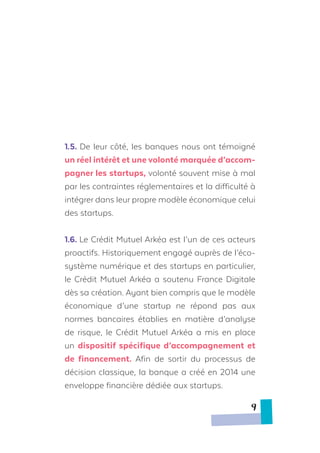 1.5.	De leur côté, les banques nous ont témoigné
un réel intérêt et une volonté marquée d’accom-
pagner les startups, volonté souvent mise à mal
par les contraintes réglementaires et la difficulté à
intégrer dans leur propre modèle économique celui
des startups.
1.6. Le Crédit Mutuel Arkéa est l’un de ces acteurs
proactifs. Historiquement engagé auprès de l’éco-
système numérique et des startups en particulier,
le Crédit Mutuel Arkéa a soutenu France Digitale
dès sa création. Ayant bien compris que le modèle
économique d’une startup ne répond pas aux
normes bancaires établies en matière d’analyse
de risque, le Crédit Mutuel Arkéa a mis en place
un dispositif spécifique d’accompagnement et
de financement. Afin de sortir du processus de
décision classique, la banque a créé en 2014 une
enveloppe financière dédiée aux startups.
9
 