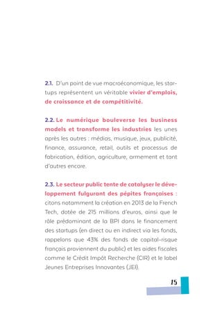 2.1.	 D’un point de vue macroéconomique, les star-
tups représentent un véritable vivier d’emplois,
de croissance et de compétitivité.
2.2.	Le numérique bouleverse les business
models et transforme les industries les unes
après les autres : médias, musique, jeux, publicité,
finance, assurance, retail, outils et processus de
fabrication, édition, agriculture, armement et tant
d’autres encore.
2.3.	Le secteur public tente de catalyser le déve-
loppement fulgurant des pépites françaises :
citons notamment la création en 2013 de la French
Tech, dotée de 215 millions d’euros, ainsi que le
rôle prédominant de la BPI dans le financement
des startups (en direct ou en indirect via les fonds,
rappelons que 43% des fonds de capital-risque
français proviennent du public) et les aides fiscales
comme le Crédit Impôt Recherche (CIR) et le label
Jeunes Entreprises Innovantes (JEI).
15
 