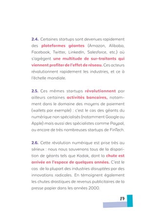 2.4.	 Certaines startups sont devenues rapidement
des plateformes géantes (Amazon, Alibaba,
Facebook, Twitter, LinkedIn, Salesforce, etc.) où
s’agrègent une multitude de sur-traitants qui
viennent profiterde l’effet de réseau. Ces acteurs
révolutionnent rapidement les industries, et ce à
l’échelle mondiale.
2.5.	 Ces mêmes startups révolutionnent par
ailleurs certaines activités bancaires, notam-
ment dans le domaine des moyens de paiement
(wallets par exemple) : c’est le cas des géants du
numérique non spécialisés (notamment Google ou
Apple) mais aussi des spécialistes comme Paypal,
ou encore de très nombreuses startups de FinTech.
2.6.	 Cette révolution numérique est prise très au
sérieux : nous nous souvenons tous de la dispari-
tion de géants tels que Kodak, dont la chute est
arrivée en l’espace de quelques années. C’est le
cas de la plupart des industries disruptées par des
innovations radicales. En témoignent également
les chutes drastiques de revenus publicitaires de la
presse papier dans les années 2000.
17
 