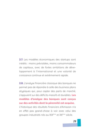 2.7.	Les modèles économiques des startups sont
inédits : moins prévisibles, moins consommateurs
de capitaux, avec de fortes ambitions de déve-
loppement à l’international et une volonté de
croissance continue et extrêmement rapide.
2.8.	L’analyse financière classique des banques ne
permet pas de répondre à celle des business plans
atypiques qui, pour capter des parts de marché,
s’appuient sur des déficits massifs et durables. Les
modèles d’analyse des banques sont conçus
sur des activités dont la pérennité est acquise.
L’historique des résultats financiers d’Amazon n’a
en effet pas grand-chose à voir avec celui des
groupes industriels nés au XIXème
et XXème
siècle.
19
 