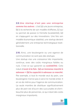 2.9.	Une startup n’est pas une entreprise
comme les autres : c’est (a) une jeune entreprise,
(b) à la recherche de son modèle d’affaires, (c) qui
lui permet de passer à l’échelle (scalabilité), (d)
en s’appuyant sur des innovations. Une fois son
modèle économique stabilisé, une startup devient
généralement une entreprise technologique tradi-
tionnelle.
2.10.	Ainsi, une boulangerie ou une agence de
communication ne sont pas des startups.
Une startup vise une croissance très importante,
continue, avec des coûts marginaux faibles ou
nuls. C’est ce qui garantit sa scalabilité. Cela
induit d’avoir à la fois : (a) un immense marché à
adresser + (b) la capacité à adresser ce marché.
Par exemple, si tout le monde veut du pain, une
boulangerie n’arrive pas à servir le monde entier. Il
en va de même pour l’agence de communication.
La seule manière de distribuer significativement
plus de pain est d’ouvrir des succursales et d’em-
baucher plus de personnes, ce qui induit des coûts
marginaux importants.
21
 