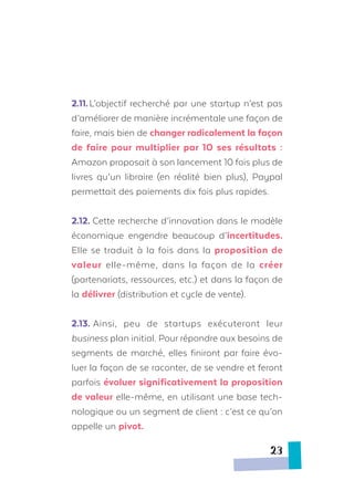 2.11.	L’objectif recherché par une startup n’est pas
d’améliorer de manière incrémentale une façon de
faire, mais bien de changer radicalement la façon
de faire pour multiplier par 10 ses résultats :
Amazon proposait à son lancement 10 fois plus de
livres qu’un libraire (en réalité bien plus), Paypal
permettait des paiements dix fois plus rapides.
2.12. Cette recherche d’innovation dans le modèle
économique engendre beaucoup d’incertitudes.
Elle se traduit à la fois dans la proposition de
valeur elle-même, dans la façon de la créer
(partenariats, ressources, etc.) et dans la façon de
la délivrer (distribution et cycle de vente).
2.13.	Ainsi, peu de startups exécuteront leur
business plan initial. Pour répondre aux besoins de
segments de marché, elles finiront par faire évo-
luer la façon de se raconter, de se vendre et feront
parfois évoluer significativement la proposition
de valeur elle-même, en utilisant une base tech-
nologique ou un segment de client : c’est ce qu’on
appelle un pivot.
23
 