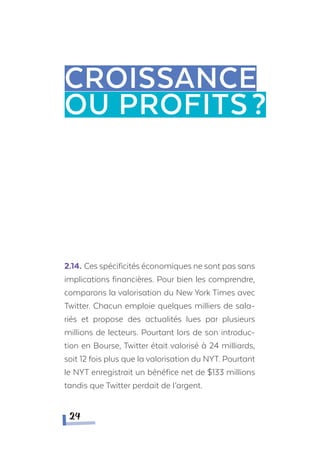 2.14.	Ces spécificités économiques ne sont pas sans
implications financières. Pour bien les comprendre,
comparons la valorisation du New York Times avec
Twitter. Chacun emploie quelques milliers de sala-
riés et propose des actualités lues par plusieurs
millions de lecteurs. Pourtant lors de son introduc-
tion en Bourse, Twitter était valorisé à 24 milliards,
soit 12 fois plus que la valorisation du NYT. Pourtant
le NYT enregistrait un bénéfice net de $133 millions
tandis que Twitter perdait de l’argent.
Croissance
ou profits?
24
 