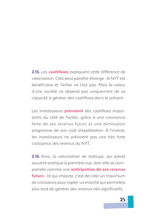 2.15.	Les cashflows expliquent cette différence de
valorisation. Cela peut paraître étrange : le NYT est
bénéficiaire et Twitter ne l’est pas. Mais la valeur
d’une société ne dépend pas uniquement de sa
capacité à générer des cashflows dans le présent.
Les investisseurs prévoient des cashflows impor-
tants du côté de Twitter, grâce à une croissance
forte de ses revenus futurs et une diminution
progressive de son coût d’exploitation. À l’inverse,
les investisseurs ne prévoient pas une très forte
croissance des revenus du NYT.
2.16.	Ainsi, la valorisation de startups, qui paraît
souvent exotique à première vue, doit-elle se com-
prendre comme une anticipation de ses revenus
futurs : ce qui importe, c’est de créer un maximum
de croissance pour capter un marché qui permettra
plus tard de générer des revenus très significatifs.
25
 