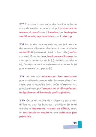 2.17. Comparons une entreprise traditionnelle en
cours de création et une startup. Les courbes de
revenus et de coûts sont linéraires pour l’entreprise
traditionnelle, exponentielles pour la startup.
2.18. Le but des deux sociétés est que (a) la courbe
des revenus dépasse celle des coûts (atteindre la
rentabilité), (b) de maximiserlavaleurcréée (profits
cumulés). Entre les deux, la séquence s’inverse : la
startup se concentre sur le (b) quitte à retarder le
(a), l’entreprise traditionnelle se concentre sur le (a)
pour ensuite s’occuper du (b).
2.19. Les startups maximisent leur croissance
pour améliorer la valeur créée. Pour cela, elles n’hé-
sitent pas à accroître leurs coûts d’exploitation,
principalement par l’embauche, et réinvestissent
intégralement d’éventuels profits générés.
2.20.	 Cette recherche de croissance pose des
difficultés pour les banques : privilégier (b) à (a)
entraîne d’importants risques de défaut, avec
un fort besoin en capital et une croissance peu
prévisible.
27
 