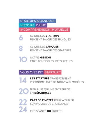 Startups & banques,
histoire D’UNE
INCOMPREHENSION MUTUELLE
	 Ce que les startups
6	pensent savoir des banques
	 Ce que les banques
8	pensent savoir des startups
	Notre mission
10	 faire tomber les idées reçues
Vous avez dit Startup ?
	 Les startups transforment
14	l’économie avec de nouveaux modèles
	 Bien plus qu’une entreprise
20	en démarrage
	 L’Art de pivoter pour assurer
22	son modèle de croissance
24	Croissance ou PROFITS
 