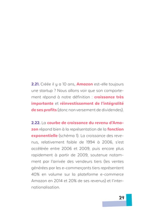 2.21. Créée il y a 10 ans, Amazon est-elle toujours
une startup ? Nous allons voir que son comporte-
ment répond à notre définition : croissance très
importante et réinvestissement de l’intégralité
de ses profits (donc nonversement de dividendes).
2.22. La courbe de croissance du revenu d’Ama-
zon répond bien à la représentation de la fonction
exponentielle (schéma 1). La croissance des reve-
nus, relativement faible de 1994 à 2006, s’est
accélérée entre 2006 et 2009, puis encore plus
rapidement à partir de 2009, soutenue notam-
ment par l’arrivée des vendeurs tiers (les ventes
générées par les e-commerçants tiers représentent
40% en volume sur la plateforme e-commerce
Amazon en 2014 et 20% de ses revenus) et l’inter-
nationalisation.
29
 