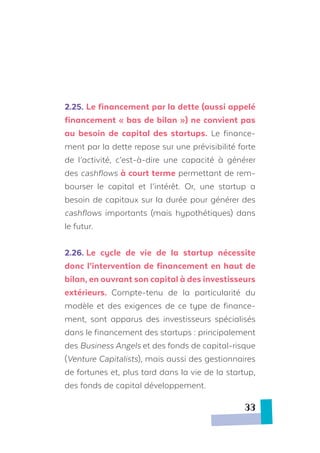 2.25.	Le financement par la dette (aussi appelé
financement « bas de bilan ») ne convient pas
au besoin de capital des startups. Le finance-
ment par la dette repose sur une prévisibilité forte
de l’activité, c’est-à-dire une capacité à générer
des cashflows à court terme permettant de rem-
bourser le capital et l’intérêt. Or, une startup a
besoin de capitaux sur la durée pour générer des
cashflows importants (mais hypothétiques) dans
le futur.
2.26.	Le cycle de vie de la startup nécessite
donc l’intervention de financement en haut de
bilan, en ouvrant son capital à des investisseurs
extérieurs. Compte-tenu de la particularité du
modèle et des exigences de ce type de finance-
ment, sont apparus des investisseurs spécialisés
dans le financement des startups : principalement
des Business Angels et des fonds de capital-risque
(Venture Capitalists), mais aussi des gestionnaires
de fortunes et, plus tard dans la vie de la startup,
des fonds de capital développement.
33
 