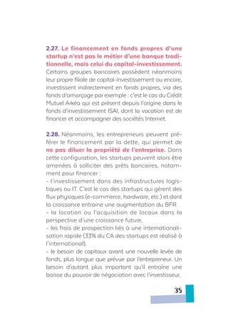 2.27.	 Le financement en fonds propres d’une
startup n’est pas le métier d’une banque tradi-
tionnelle, mais celui du capital-investissement.
Certains groupes bancaires possèdent néanmoins
leur propre filiale de capital-investissement ou encore,
investissent indirectement en fonds propres, via des
fonds d’amorçage par exemple : c’est le cas du Crédit
Mutuel Arkéa qui est présent depuis l’origine dans le
fonds d’investissement ISAI, dont la vocation est de
financer et accompagner des sociétés Internet.
2.28.	Néanmoins, les entrepreneurs peuvent pré-
férer le financement par la dette, qui permet de
ne pas diluer la propriété de l’entreprise. Dans
cette configuration, les startups peuvent alors être
amenées à solliciter des prêts bancaires, notam-
ment pour financer :
- l’investissement dans des infrastructures logis-
tiques ou IT. C’est le cas des startups qui gèrent des
flux physiques (e-commerce, hardware, etc.) et dont
la croissance entraine une augmentation du BFR.
- la location ou l’acquisition de locaux dans la
perspective d’une croissance future,
- les frais de prospection liés à une internationali-
sation rapide (33% du CA des startups est réalisé à
l’international),
- le besoin de capitaux avant une nouvelle levée de
fonds, plus longue que prévue par l’entrepreneur. Un
besoin d’autant plus important qu’il entraîne une
baisse du pouvoir de négociation avec l’investisseur.
35
 