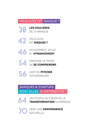 Vous avez dit Banque ?
	 LES COULISSES
38	DE LA BANQUE
	 Vous avez
42	dit risques ?
	 #placement, #flux
46	et #financement
	 PRENDRE LE TEMPS
54	DE SE COMPRENDRE
	 L’art de pitcher
56	son banquier
Banques & startups
sont-elles Si différentes ?
	Un couple au cœur de la
64	 transformation numérique
	 Vers une convergence
70	naturelle
 