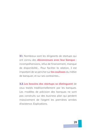 3.1.	Nombreux sont les dirigeants de startups qui
ont connu des déconvenues avec leur banque :
incompréhensions, refus de financement, manque
de disponibilité… Pour faciliter la relation, il est
important de se pencher sur les coulisses du métier
de banquier, et sur ses contraintes…
3.2.	Les besoins des startups se distinguent de
ceux traités traditionnellement par les banques.
Les modèles de prévision des banques ne sont
pas construits sur des business plan qui perdent
massivement de l’argent les premières années
d’existence. Explications.
39
 