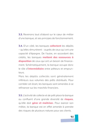 3.3. Revenons tout d’abord sur le cœur de métier
d’une banque, et ses principes de fonctionnement.
3.4. D’un côté, les banques collectent les dépôts
– qu’elles rémunèrent - auprès de ceux qui ont une
capacité d’épargne. De l’autre, en accordant des
crédits, les banques mettent des ressources à
disposition de ceux qui ont un besoin de finance-
ment. Schématiquement, la banque occupe donc
le rôle d’intermédiaire entre prêteurs et emprun-
teurs.
Mais les dépôts collectés sont généralement
inférieurs aux volumes des prêts distribués. Pour
combler cet écart, les banques sont amenées à se
refinancer sur les marchés financiers.
3.5. L’activité de collecte et de prêt place la banque
au confluent d’une grande diversité de risques,
qu’elle doit gérer et maîtriser. Pour exercer son
métier, la banque est en effet amenée à prendre
des risques de plusieurs natures pour ses clients.
41
 