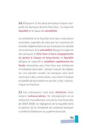 3.6. Évoquons ici les deux principaux risques aux-
quels les banques doivent faire face : le risque de
liquidité et le risque de solvabilité.
La solvabilité et la liquidité sont deux indicateurs
essentiels, regardés de près par les instances de
contrôle règlementaire et qui traduisent la solidité
d’une banque. Si la solvabilité désigne la capacité
des banques à faire face à leurs engagements
ou pertes à moyen et long-terme, la liquidité
désigne la capacité à mobiliser rapidement les
fonds nécessaires pour faire face aux échéances
immédiates (exemple : retraits massifs de dépôts
sur une période courte). Les banques sont ainsi
soumises à des « stress-tests » qui visent à évaluer
la solidité de leurs bilans en cas de « choc » écono-
mique ou financier.
3.7. Ces indicateurs sont bien distincts mais
restent indissociables. Ils interagissent et se
renforcent mutuellement. Lors de la crise financière
de 2007-2008, la négligence de la liquidité dans
la gestion de la solvabilité de certaines banques
a révélé les faiblesses du système bancaire.
43
 