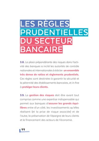 3.8. La place prépondérante des risques dans l’acti-
vité des banques a incité les autorités de contrôle
nationales et internationales à édicter unensemble
très dense de ratios et règlements prudentiels.
Ces règles sont destinées à garantir la sécurité et
la pérennité des établissements bancaires, et in fine
à protéger leurs clients.
3.9. La gestion des risques doit être avant tout
comprise comme une expertise indispensable qui
permet aux banques d’assurer les grands équi-
libres entre d’un côté, les investissements qu’elles
réalisent (et la prise de risque associée) et de
l’autre, la préservation de l’épargne de leurs clients
et le financement des acteurs de l’économie.
LES RèGLES
PRUDENTIELLES
DU SECTEUR
BANCAIRE
44
 