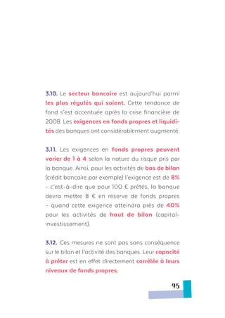 3.10.	Le secteur bancaire est aujourd’hui parmi
les plus régulés qui soient. Cette tendance de
fond s’est accentuée après la crise financière de
2008. Les exigences en fonds propres et liquidi-
tés des banques ont considérablement augmenté.
3.11.	 Les exigences en fonds propres peuvent
varier de 1 à 4 selon la nature du risque pris par
la banque. Ainsi, pour les activités de bas de bilan
(crédit bancaire par exemple) l’exigence est de 8%
- c’est-à-dire que pour 100 € prêtés, la banque
devra mettre 8 € en réserve de fonds propres
– quand cette exigence atteindra près de 40%
pour les activités de haut de bilan (capital-
investissement).
3.12.	 Ces mesures ne sont pas sans conséquence
sur le bilan et l’activité des banques. Leur capacité
à prêter est en effet directement corrélée à leurs
niveaux de fonds propres.
45
 
