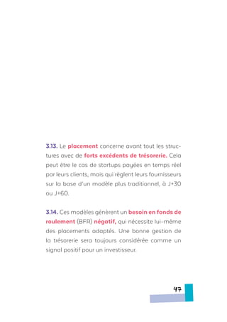 3.13.	Le placement concerne avant tout les struc-
tures avec de forts excédents de trésorerie. Cela
peut être le cas de startups payées en temps réel
par leurs clients, mais qui règlent leurs fournisseurs
sur la base d’un modèle plus traditionnel, à J+30
ou J+60.
3.14.	Ces modèles génèrent un besoin en fonds de
roulement (BFR) négatif, qui nécessite lui-même
des placements adaptés. Une bonne gestion de
la trésorerie sera toujours considérée comme un
signal positif pour un investisseur.
47
 