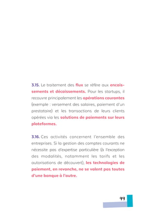 3.15.	Le traitement des flux se réfère aux encais-
sements et décaissements. Pour les startups, il
recouvre principalement les opérations courantes
(exemple : versement des salaires, paiement d’un
prestataire) et les transactions de leurs clients
opérées via les solutions de paiements sur leurs
plateformes.
3.16.	Ces activités concernent l’ensemble des
entreprises. Si la gestion des comptes courants ne
nécessite pas d’expertise particulière (à l’exception
des modalités, notamment les tarifs et les
autorisations de découvert), les technologies de
paiement, en revanche, ne se valent pas toutes
d’une banque à l’autre.
49
 