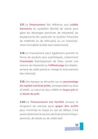 3.17.	Le financement fait référence aux crédits
bancaires du quotidien (facilité de caisse pour
gérer les décalages ponctuels de trésorerie), les
équipements (en particulier la location financière
de matériels ou de véhicules), ou un investisse-
ment immobilier (crédit-bail notamment).
3.18.	Le financement peut également prendre la
forme de produits plus sophistiqués, notamment
l’escompte (nantissement de titres contre une
avance de trésorerie) ou l’affacturage (un établis-
sement de crédit prend en charge le recouvrement
des créances).
3.19.	Une banque se rémunère sur un pourcentage
du capital nominal prêté, correspondant au taux
d’intérêt. Le calcul du taux reflète le risque pris et
la durée du prêt.
3.20.	Le financement est facilité lorsque le
dirigeant de startup peut gager des actifs
pour minimiser le risque en cas de défaut. C’est
particulièrement le cas lors de financement d’équi-
pements, de stocks ou de crédit-bail.
51
 