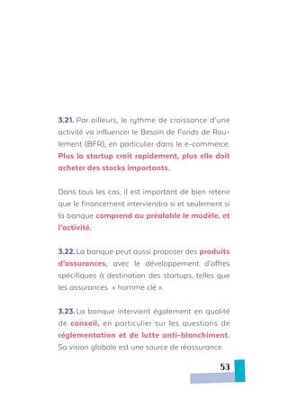 3.21.	Par ailleurs, le rythme de croissance d’une
activité va influencer le Besoin de Fonds de Rou-
lement (BFR), en particulier dans le e-commerce.
Plus la startup croît rapidement, plus elle doit
acheter des stocks importants.
Dans tous les cas, il est important de bien retenir
que le financement interviendra si et seulement si
la banque comprend au préalable le modèle, et
l’activité.
3.22.	La banque peut aussi proposer des produits
d’assurances, avec le développement d’offres
spécifiques à destination des startups, telles que
les assurances « homme clé ».
3.23.	La banque intervient également en qualité
de conseil, en particulier sur les questions de
réglementation et de lutte anti-blanchiment.
Sa vision globale est une source de réassurance.
53
 