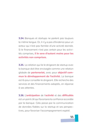3.24.	Banques et startups ne parlent pas toujours
la même langue. Or, il n’y a pas d’évidence pour un
acteur qui n’est pas familier d’une activité donnée.
Si le financement n’est pas certain pour les activi-
tés comprises, il le sera d’autant moins pour les
activités non comprises.
3.25.	La relation qui lie le dirigeant de startup avec
la banque doit être envisagée comme une relation
globale de partenariat, avec pour objectif com-
mun le développement de l’activité. La banque
est là pour conseiller le dirigeant. Elle recherche des
services et des financements adaptés, en réponse
à ses attentes.
3.26.	L’anticipation de l’activité et des difficultés
est un point clé qui favorisera la confiance accordée
par la banque. Cela passe par la communication
de données fiables sur la startup et ses perspec-
tives, pour favoriser l’accompagnement espéré.
55
 