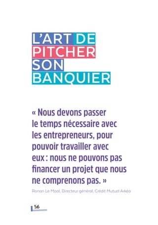 L’art DE
pitcher
Son
banquier
56
« Nous devons passer
le temps nécessaire avec
les entrepreneurs, pour
pouvoir travailler avec
eux  : nous ne pouvons pas
financer un projet que nous
ne comprenons pas. »
Ronan Le Moal, Directeur général, Crédit Mutuel Arkéa
 