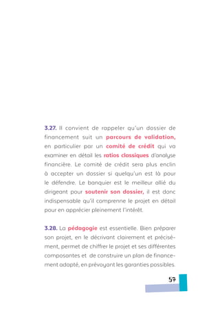 3.27.	 Il convient de rappeler qu’un dossier de
financement suit un parcours de validation,
en particulier par un comité de crédit qui va
examiner en détail les ratios classiques d’analyse
financière. Le comité de crédit sera plus enclin
à accepter un dossier si quelqu’un est là pour
le défendre. Le banquier est le meilleur allié du
dirigeant pour soutenir son dossier, il est donc
indispensable qu’il comprenne le projet en détail
pour en apprécier pleinement l’intérêt.
3.28.	La pédagogie est essentielle. Bien préparer
son projet, en le décrivant clairement et précisé-
ment, permet de chiffrer le projet et ses différentes
composantes et de construire un plan de finance-
ment adapté, en prévoyant les garanties possibles.
57
 