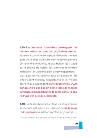 3.29.	Les acteurs bancaires partagent les
mêmes attentes que les capital-risqueurs.
Ils veulent connaître l’équipe, le réseau de mentors
et de partenaires qui soutiennent le développement.
Comprendre le marché, la distribution, les acteurs
de la chaîne de valeur, les barrières à l’entrée,
la traction* et valider le plan de développement.
Bref, pour un VC comme pour un banquier, les
critères sont l’équipe, l’opportunité et le modèle
économique. Cependant, contrairement au VC, le
banquier n’a pas besoin d’une taille de marché
immense, ni d’opportunités de sortie dans 7-8 ans,
ni d’une très grande scalabilité.
3.30.	Toutes les banques et tous les entrepreneurs
interviewés ont insisté sur le besoin de pédagogie
et de cautions(investisseurs, mentors, jurys, médias…).
* Preuve quantitative de la demande, souvent un nombre d’utilisateurs actifs.
59
 