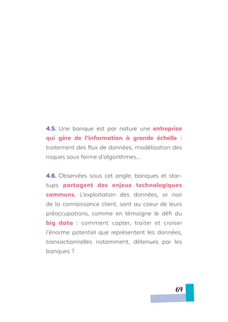 4.5. Une banque est par nature une entreprise
qui gère de l’information à grande échelle :
traitement des flux de données, modélisation des
risques sous forme d’algorithmes…
4.6. Observées sous cet angle, banques et star-
tups partagent des enjeux technologiques
communs. L’exploitation des données, or noir
de la connaissance client, sont au coeur de leurs
préoccupations, comme en témoigne le défi du
big data : comment capter, traiter et croiser
l’énorme potentiel que représentent les données,
transactionnelles notamment, détenues par les
banques ?
69
 