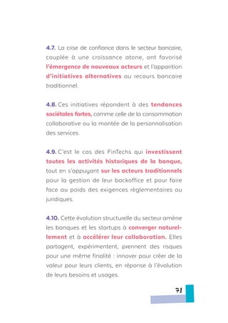 4.7.	 La crise de confiance dans le secteur bancaire,
couplée à une croissance atone, ont favorisé
l’émergence de nouveaux acteurs et l’apparition
d’initiatives alternatives au recours bancaire
traditionnel.
4.8.	Ces initiatives répondent à des tendances
sociétales fortes, comme celle de la consommation
collaborative ou la montée de la personnalisation
des services.
4.9.	C’est le cas des FinTechs qui investissent
toutes les activités historiques de la banque,
tout en s’appuyant sur les acteurs traditionnels
pour la gestion de leur backoffice et pour faire
face au poids des exigences règlementaires ou
juridiques.
4.10.	Cette évolution structurelle du secteur amène
les banques et les startups à converger naturel-
lement et à accélérer leur collaboration. Elles
partagent, expérimentent, prennent des risques
pour une même finalité : innover pour créer de la
valeur pour leurs clients, en réponse à l’évolution
de leurs besoins et usages.
71
 