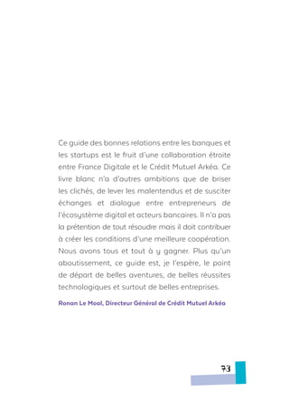 Ce guide des bonnes relations entre les banques et
les startups est le fruit d’une collaboration étroite
entre France Digitale et le Crédit Mutuel Arkéa. Ce
livre blanc n’a d’autres ambitions que de briser
les clichés, de lever les malentendus et de susciter
échanges et dialogue entre entrepreneurs de
l’écosystème digital et acteurs bancaires. Il n’a pas
la prétention de tout résoudre mais il doit contribuer
à créer les conditions d’une meilleure coopération.
Nous avons tous et tout à y gagner. Plus qu’un
aboutissement, ce guide est, je l’espère, le point
de départ de belles aventures, de belles réussites
technologiques et surtout de belles entreprises.
Ronan Le Moal, Directeur Général de Crédit Mutuel Arkéa
73
 