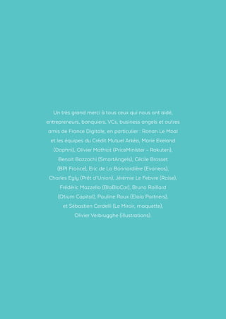 Un très grand merci à tous ceux qui nous ont aidé,
entrepreneurs, banquiers, VCs, business angels et autres
amis de France Digitale, en particulier : Ronan Le Moal
et les équipes du Crédit Mutuel Arkéa, Marie Ekeland
(Daphni), Olivier Mathiot (PriceMinister - Rakuten),
Benoit Bazzochi (SmartAngels), Cécile Brosset
(BPI France), Eric de La Bonnardière (Evaneos),
Charles Egly (Prêt d’Union), Jérémie Le Febvre (Raise),
Frédéric Mazzella (BlaBlaCar), Bruno Raillard
(Otium Capital), Pauline Roux (Elaia Partners),
et Sébastien Cerdelli (Le Miroir, maquette),
Olivier Verbrugghe (illustrations).
 