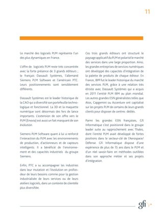 11 
Le marché des logiciels PLM représente l’un 
des plus dynamiques en France. 
L’offre de logiciels PLM reste très concentrée 
avec la forte présence de 3 grands éditeurs ; 
le français Dassault Systèmes, l’allemand 
Siemens PLM Software et l’américain PTC. 
Leurs positionnements sont sensiblement 
différents. 
Dassault Systèmes est le leader historique de 
la CAO qui a diversifié son portefeuille techno-logique 
et fonctionnel. La 3D et la maquette 
numérique sont désormais des fers de lance 
importants. L’extension de son offre vers le 
PLM (Enovia) est aussi un fait marquant de son 
évolution. 
Siemens PLM Software quant à lui a renforcé 
l’interaction du PLM avec les environnements 
de production, d’actionneurs et de capteurs 
intelligents. Il a bénéficié de l’environne-ment 
et des capacités industriels du groupe 
Siemens. 
Enfin, PTC a su accompagner les industries 
dans leur mutation et l’évolution en profon-deur 
de leurs besoins comme pour la gestion 
industrialisée de leurs services ou de leurs 
ateliers logiciels, dans un contexte de clientèle 
plus diversifiée. 
Ces trois grands éditeurs ont structuré le 
paysage applicatif du PLM et polarisé le marché 
des services dans une large proportion. Ainsi, 
les grandes entreprises de services numériques 
ont développé des capacités d’intégration de 
la palette de produits de chaque éditeur. En 
France, IBM fut le leader historique du marché 
des services PLM, grâce à une relation très 
étroite avec Dassault Systèmes qui a acquis 
en 2011 l’entité PLM IBM au plan mondial. 
Les autres grandes ESN généralistes telles que 
Atos, Capgemini ou Accenture ont capitalisé 
sur les projets PLM de certains de leurs grands 
clients pour disposer de centres dédiés. 
Parmi les grandes ESN françaises, Gfi 
Informatique s’est positionné dans le groupe 
leader suite au rapprochement avec Thales, 
dont l’entité PLM avait développé de fortes 
positions dans le secteur-clé de l’Aerospace/ 
Défense. Gfi Informatique dispose d’une 
expérience de plus de 15 ans dans le PLM et 
d’un réel savoir-faire en méthodes outillées 
dans son approche métier et ses projets 
d’intégration. 
 