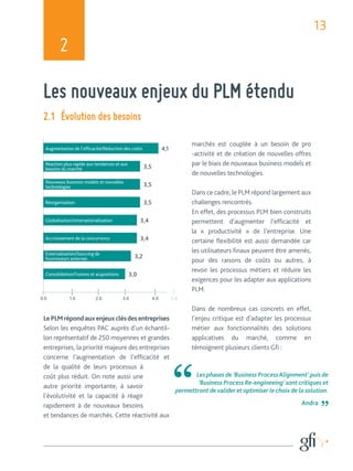 13 
2 
Les nouveaux enjeux du PLM étendu 
Les phases de ‘Business Process Alignment’ puis de 
‘Business Process Re-engineeing’ sont critiques et 
permettront de valider et optimiser le choix de la solution. 
Andra 
2.1 Évolution des besoins 
Augmentation de l’effi cacité/Réduction des coûts 4,1 
Réaction plus rapide aux tendances et aux 
besoins du marché 3,5 
Nouveaux business models et nouvelles 
technologies 3,5 
Réorganisation 3,5 
Globalisation/internationalisation 3,4 
Accroissement de la concurrence 3,4 
Externalisation/Sourcing de 
fournisseurs externes 3,2 
Consolidation/Fusions et acquisitions 3,0 
1.0 2.0 3.0 4.0 
Le PLM répond aux enjeux clés des entreprises 
Selon les enquêtes PAC auprès d’un échantil-lon 
représentatif de 250 moyennes et grandes 
entreprises, la priorité majeure des entreprises 
concerne l’augmentation de l’effi cacité et 
de la qualité de leurs processus à 
coût plus réduit. On note aussi une 
autre priorité importante, à savoir 
l’évolutivité et la capacité à réagir 
rapidement à de nouveaux besoins 
et tendances de marchés. Cette réactivité aux 
marchés est couplée à un besoin de pro 
-activité et de création de nouvelles offres 
par le biais de nouveaux business models et 
de nouvelles technologies. 
Dans ce cadre, le PLM répond largement aux 
challenges rencontrés. 
En effet, des processus PLM bien construits 
permettent d’augmenter l’effi cacité et 
la « productivité » de l’entreprise. Une 
certaine fl exibilité est aussi demandée car 
les utilisateurs fi naux peuvent être amenés, 
pour des raisons de coûts ou autres, à 
revoir les processus métiers et réduire les 
exigences pour les adapter aux applications 
PLM. 
Dans de nombreux cas concrets en effet, 
l’enjeu critique est d’adapter les processus 
métier aux fonctionnalités des solutions 
applicatives du marché, comme en 
témoignent plusieurs clients Gfi : 
 