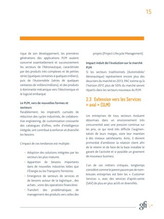15 
rique de son développement, les premières 
générations des applications PLM avaient 
concerné essentiellement et successivement 
les secteurs de l’Aéronautique, caractérisée 
par des produits très complexes et de petites 
séries (quelques centaines à quelques milliers), 
puis de l’Automobile (séries de quelques 
centaines de milliers/millions), et des produits 
à dominante mécanique vers l’électronique et 
le logiciel embarqué. 
Le PLM, vers de nouvelles formes et 
secteurs 
Parallèlement, les impératifs cumulés de 
réduction des cycles industriels, de collabora-tive 
engineering, de customisation croissante 
des catalogues d’offres, enfin d’intelligence 
intégrée, ont contribué à renforcer et diversifié 
les besoins. 
L’impact de ces tendances est multiple : 
• Adoption des solutions intégrées par les 
secteurs les plus matures 
• Apparition de besoins importants 
dans de nouvelles industries telles que 
l’Énergie ou les Transports Terrestres 
• Emergence de secteurs de services et 
de besoins autour de la logistique , des 
achats , voire des operations financières 
• Transfert des problématiques de 
management des produits vers celles des 
projets (Project Lifecycle Management) 
Impact induit de l’évolution sur le marché 
PLM 
Si les secteurs traditionnels (Automobile/ 
Aéronautique) représentent encore plus des 
deux tiers du marché en 2013, PAC estime qu’à 
l’horizon 2017, plus de 50% du marché seront 
répartis dans les secteurs nouveaux du PLM. 
2.3 Extension vers les Services 
« aval » (SLM) 
Les entreprises de tous secteurs évoluent 
désormais dans un environnement très 
concurrentiel avec une pression continue sur 
les prix, ce qui rend très difficile l’augmen-tation 
de leurs marges, voire leur maintien 
à des niveaux satisfaisants. Ainsi, il devient 
primordial d’améliorer la relation client afin 
de le retenir et de faire de la base installée le 
garant de l’activité et si possible un gisement 
de nouveaux business. 
L’un de ces métiers critiques, longtemps 
considéré comme le parent pauvre par de nom-breuses 
entreprises est bien les « Customer 
Services », avec des services d’après-vente 
(SAV) de plus en plus actifs et diversifiés. 
 
