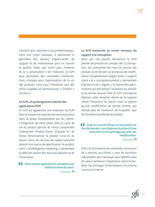 17 
introduit pour répondre à ces problématiques. 
Dans une vision classique, il adresserait le 
périmètre des services d’après-vente, de 
support et de maintenance pour en assurer 
la qualité. Dans une vision plus moderne 
de la « servitisation » de l’industrie, le SLM 
peut permettre des remontées d’informa-tions 
critiques pour l’optimisation de la vie 
des produits, voire pour l’évolution vers des 
offres couplées et harmonieuses « Produit + 
Services ». 
Le SLM, un prolongement naturel des 
applications PLM 
Le SLM est également une extension du PLM 
dans la mesure où il permet de suivre le produit 
dans sa phase d’exploitation par les clients. 
L’intégration de cette phase dans le cycle de 
vie du produit permet de mieux comprendre 
l’interaction Produit-Client, d’ajuster et de 
mieux dimensionner le produit vis-à-vis du 
besoin. Ainsi, les services de support peuvent 
devenir une source de spécification du produit 
voire « d’intelligence marketing », alimentant 
la réflexion autour des nouveaux besoins et de 
l’innovation. 
Le SLM enclenche un cercle vertueux du 
support à la conception 
Ainsi, par une boucle rétroactive, le SLM 
permet de prendre en compte, dès la concep-tion, 
les contraintes de mises en service des 
produits et de dresser un processus de modifi-cation 
complètement intégré entre « support 
client » et « conception produit », permettant 
d’ajuster et de « réguler » le champ des spéci-fications 
qui doit piloter l’évolution du produit 
et du service associé. Avec le SLM, l’entreprise 
dépasse cette situation stérile où le support 
côtoie l’évolution du besoin mais ne génère 
qu’une modification de portée limitée, qui 
relevait plus de l’évolution de la qualité que 
de l’évolution profonde de produit. 
Enfin, le SLM permet de consolider la fonction 
de « services aux clients » avec les fonctions 
industrielles plus classiques pour générer plus 
de valeur, améliorer l’expérience client et flui-difier 
les échanges d’informations en externe 
comme en interne. 
Nous voulons apporter à la conception une 
meilleure vision du client. 
Turbomeca 
Grâce à un outil SLM qui va rationaliser nos 
flux de données, nous disposons à présent d’une 
instruction et d’un pilotage plus aisés des 
modifications. 
Turbomeca 
 