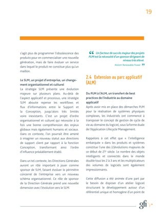 19 
s’agit plus de programmer l’obsolescence des 
produits pour en commercialiser une nouvelle 
génération, mais de faire évoluer un service 
dans lequel le produit ne constitue plus qu’un 
maillon. 
Le SLM, un projet d’entreprise, un change-ment 
organisationnel et culturel 
La stratégie SLM présente une évolution 
majeure sur plusieurs plans. Au-delà de 
l’aspect applicatif et processus, une stratégie 
SLM aboutie repense les workflows et 
flux d’informations entre le Support et 
la Conception, jusqu’alors très limités 
voire inexistants. C’est un projet d’ordre 
organisationnel et culturel qui nécessite à la 
fois une bonne compréhension des enjeux 
globaux mais également humains et sociaux. 
Dans ce contexte, l’on pourrait être amené 
à imaginer un nouveau statut aux directions 
de support client par rapport à la fonction 
Conception, transformant ainsi l’ordre 
d’influence préalablement établi. 
Dans un tel contexte, les Directions Générales 
auront un rôle important à jouer comme 
sponsor de SLM, faisant évoluer le périmètre 
concerné de l’entreprise vers un nouveau 
schéma organisationnel. Ce rôle de sponsor 
de la Direction Générale prend une nouvelle 
dimension avec l’évolution vers le SLM. 
Un facteur de succès majeur des projets 
PLM est la nécessité d’un sponsor dirigeant de 
niveau très élevé. 
Alstom Renewable Power 
2.4 Extension au parc applicatif 
(ALM) 
Du PLM à l’ALM, un transfert de best 
practices de l’industrie au domaine 
applicatif 
Après avoir mis en place des démarches PLM 
pour la réalisation de systèmes physiques 
complexes, les industriels ont commencé à 
transposer le concept de gestion de cycle de 
vie au domaine du logiciel, sous la forme duale 
de l’Application Lifecycle Management. 
Rappelons à cet effet que « l’intelligence 
embarquée » dans les produits et systèmes 
constitue l’une des (r)évolutions majeures de 
ce début de 21e siècle. Le nombre des objets 
intelligents et connectés dans le monde 
double tous les 2 à 3 ans et les multiplicateurs 
des volumes de logiciels sont également 
impressionnants. 
Cette diffusion a été animée d’une part par 
le besoin de disposer d’un atelier logiciel 
structurant le développement autour d’un 
référentiel unique et homogène d’un point de 
 