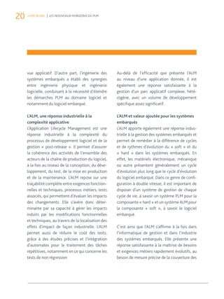 20 LIVRE BLANC | LES NOUVEAUX HORIZONS DU PLM 
vue applicatif. D’autre part, l’ingénierie des 
systèmes embarqués a établi des synergies 
entre ingénierie physique et ingénierie 
logicielle, conduisant à la nécessité d’étendre 
les démarches PLM au domaine logiciel et 
notamment du logiciel embarqué. 
L’ALM, une réponse industrielle à la 
complexité applicative 
L’Application Lifecycle Management est une 
réponse industrielle à la complexité du 
processus de développement logiciel et de la 
gestion « post-release ». Il permet d’assurer 
la cohérence des activités de l’ensemble des 
acteurs de la chaîne de production du logiciel, 
à la fois au niveau de la conception, du déve-loppement, 
du test, de la mise en production 
et de la maintenance. L’ALM repose sur une 
traçabilité complète entre exigences fonction-nelles 
et techniques, processus métiers, tests 
associés, qui permettent d’évaluer les impacts 
des changements. Elle s’avère donc déter-minante 
par sa capacité à gérer les impacts 
induits par les modifications fonctionnelles 
et techniques, au travers de la localisation des 
effets d’impact de façon industrielle. L’ALM 
permet aussi de réduire le coût des tests, 
grâce à des études précises et l’intégration 
d’automates pour le traitement des tâches 
répétitives, notamment en ce qui concerne les 
tests de non régression. 
Au-delà de l’efficacité que présente l’ALM 
au niveau d’une application donnée, il est 
également une réponse satisfaisante à la 
gestion d’un parc applicatif complexe, hété-rogène, 
avec un volume de développement 
spécifique assez significatif. 
L’ALM et valeur ajoutée pour les systèmes 
embarqués 
L’ALM apporte également une réponse indus-trielle 
à la gestion des systèmes embarqués et 
permet de remédier à la différence de cycles 
et de rythmes d’évolution du « soft » et du 
« hard » dans les systèmes embarqués. En 
effet, les matériels électronique, mécanique 
ou autre présentent généralement un cycle 
d’évolution plus long que le cycle d’évolution 
du logiciel embarqué. Dans ce genre de confi-guration 
à double vitesse, il est important de 
disposer d’un système de gestion de chaque 
cycle de vie, à savoir un système PLM pour la 
composante « hard » et un système ALM pour 
la composante « soft », à savoir le logiciel 
embarqué. 
C’est ainsi que l’ALM s’affirme à la fois dans 
l’informatique de gestion et dans l’industrie 
des systèmes embarqués. Elle présente une 
réponse satisfaisante à la maîtrise de besoins 
et exigences métiers rapidement évolutifs, au 
besoin de mesure précise de la couverture des 
 