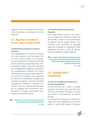 21 
exigences et enfin à l’assurance d’une confor-mité 
des systèmes aux standards ou normes 
industriels. 
2.5 Migration et montée en 
version, enjeu critique du PLM 
Complexité des montées en version et 
migration 
Les problématiques de montées en version 
sont très fréquentes dans les projets PLM 
et surtout critiques quant à leurs réussites. 
Ceci est d’autant plus vrai lorsqu’on doit faire 
monter en version une application dans un en-vironnement 
intégré, connecté et présentant 
des interdépendances applicatives complexes. 
Les interdépendances génèrent des risques 
d’effet de bord sur les autres applications hors 
du périmètre de l’upgrade, avec également 
un volume de combinatoires conséquent qui 
a tendance à exploser. Ceci rend la stratégie 
d’upgrade plus complexe à construire et à 
exécuter. Une mise en oeuvre efficiente passe 
par un outillage dédié permettant l’auto-matisation, 
le traçage, l’optimisation d’une 
migration ou montée en version. 
La nécessité d’outiller ce processus 
d’upgrade 
Cet outillage devient de plus en plus néces-saire 
au regard de la volumétrie importante 
des données à migrer et des combinatoires 
de transition vers la nouvelle version. Il est 
primordial pour reconnaître la topologie 
applicative et générer un mapping du risque 
permettant d’orienter la prise de décision 
quant à la meilleure stratégie d’upgrade. 
2.6 Stratégie PLM et 
compétitivité 
Le PLM, une stratégie d’entreprise et un 
levier de compétitivité 
Le PLM n’est plus une « simple » stratégie 
de gestion de données permettant de mieux 
structurer l’information technique, ou encore 
une solution d’automatisation du Bureau 
d’Études. 
Le PLM permet à l’entreprise de maîtriser les 
risques des choix engageants pour plusieurs 
années. Il s’agit d’une stratégie d’entreprise 
La montée en version reste un processus très 
lourd même à isopérimètre fonctionnel. 
Thales 
La maîtrise des migrations de données doit 
être quelque chose de primordial dans le PLM. 
L’échec des projets PLM est souvent lié à la 
migration des données. 
Thales 
 