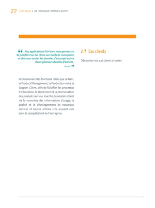 22 LIVRE BLANC | LES NOUVEAUX HORIZONS DU PLM 
décloisonnant des fonctions telles que la R&D, 
le Product Management, la Production voire le 
Support Client, afin de fluidifier les processus 
d’innovation, le lancement et la pérennisation 
des produits sur leur marché, la relation client 
via la remontée des informations d’usage, la 
qualité et le développement de nouveaux 
services et toutes actions très souvent clés 
dans la compétitivité de l’entreprise. 
2.7 Cas clients 
Découvrez nos cas clients ci-après. 
Nos applications PLM vont nous permettre 
de justifier tous les choix successifs de conception 
et de tracer toutes les données d’un projet qui va 
durer plusieurs dizaines d’années. 
Andra 
 