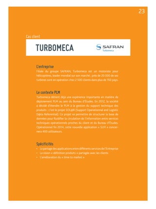 Cas client 
TURBOMECA 
L’entreprise 
Filiale du groupe SAFRAN, Turbomeca est un motoriste pour 
hélicoptères, leader mondial sur son marché ; près de 20 000 de ses 
turbines sont en opération chez 2 500 clients dans plus de 150 pays. 
Le contexte PLM 
Turbomeca détient déjà une expérience importante en matière de 
déploiement PLM au sein du Bureau d’Études. En 2012, la société 
a décidé d’étendre le PLM à la gestion du support technique des 
produits : c’est le projet SOL@R (Support Operationnal and Logistic 
D@ta Referential). Ce projet va permettre de structurer la base de 
données pour fluidifier la circulation de l’information entre services 
techniques opérationnels proches du client et du Bureau d’Études. 
Opérationnel fin 2014, cette nouvelle application « SLM » concer-nera 
400 utilisateurs. 
Spécificités 
• Le partage des applications entre différents services de l’Entreprise 
• La vision « définition produits » partagée avec les clients 
• L’amélioration du « time to market » 
23 
 